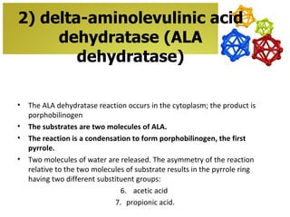 2) delta-aminolevulinic acid
     dehydratase (ALA
        dehydratase)

•   The ALA dehydratase reaction occurs in the cytoplasm; the product is
    porphobilinogen
•   The substrates are two molecules of ALA.
•   The reaction is a condensation to form porphobilinogen, the first
    pyrrole.
•   Two molecules of water are released. The asymmetry of the reaction
    relative to the two molecules of substrate results in the pyrrole ring
    having two different substituent groups:
                                6. acetic acid
                              7. propionic acid.
 