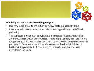 ALA dehydratase is a -SH containing enzyme.
• It is very susceptible to inhibition by heavy metals, especially lead.
• increased urinary excretion of its substrate is a good indicator of lead
   poisoning.
• This is because when ALA dehydratase is inhibited its substrate, delta-
   aminolevulinate (ALA), accumulates. This is in part simply because it is no
   longer being used, and in part because it can no longer continue down the
   pathway to form heme, which would serve as a feedback inhibitor of
   further ALA synthesis. ALA continues to be made, and the excess is
   excreted in the urine.
 