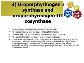 3) Uroporphyrinogen I
         synthase and
    uroporphyrinogen III
          cosynthase
•   Production of uroporphyrin III requires two enzymes.
•   The substrates are four molecules of porphobilinogen.
•   The first reaction is catalyzed by uroporphyrinogen I synthase.
•   The porphobilinogen molecules lose their amino groups.
•   A linear tetrapyrrole with alternating acetic acid and propionic acid groups is
    produced. This linear molecule cyclizes slowly (nonenzymatically) to yield
    uroporphyrinogen I. Without the second reaction (below), the heme
    synthesis pathway would end with porphyrinogens of the I series, which have
    no known function.
 
