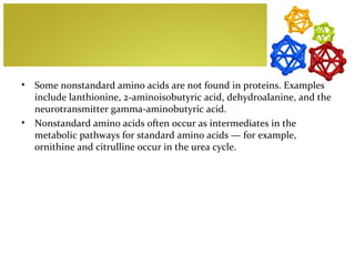 •   Some nonstandard amino acids are not found in proteins. Examples
    include lanthionine, 2-aminoisobutyric acid, dehydroalanine, and the
    neurotransmitter gamma-aminobutyric acid.
•   Nonstandard amino acids often occur as intermediates in the
    metabolic pathways for standard amino acids — for example,
    ornithine and citrulline occur in the urea cycle.
 