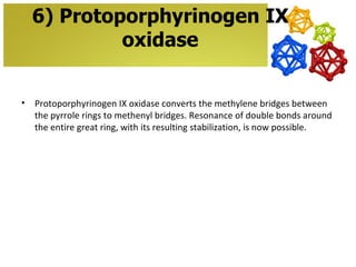 6) Protoporphyrinogen IX
             oxidase


•   Protoporphyrinogen IX oxidase converts the methylene bridges between
    the pyrrole rings to methenyl bridges. Resonance of double bonds around
    the entire great ring, with its resulting stabilization, is now possible.
 