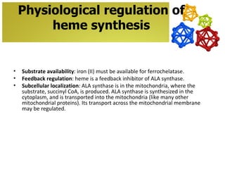 Physiological regulation of
         heme synthesis


•   Substrate availability: iron (II) must be available for ferrochelatase.
•   Feedback regulation: heme is a feedback inhibitor of ALA synthase.
•   Subcellular localization: ALA synthase is in the mitochondria, where the
    substrate, succinyl CoA, is produced. ALA synthase is synthesized in the
    cytoplasm, and is transported into the mitochondria (like many other
    mitochondrial proteins). Its transport across the mitochondrial membrane
    may be regulated.
 