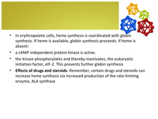 •   In erythropoietic cells, heme synthesis is coordinated with globin
    synthesis. If heme is available, globin synthesis proceeds. If heme is
    absent:
•   a cAMP independent protein kinase is active.
•   the kinase phosphorylates and thereby inactivates, the eukaryotic
    initiation factor, eIF-2. This prevents further globin synthesis
•   Effects of drugs and steroids: Remember, certain drugs and steroids can
    increase heme synthesis via increased production of the rate-limiting
    enzyme, ALA synthase
 