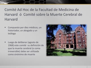 Comité Ad Hoc de la Facultad de Medicina de
Harvard ó Comité sobre la Muerte Cerebral de
Harvard
 Compuesto por diez médicos, un
  historiador, un abogado y un
  teólogo


 Luego de deliberar (agosto de
  1968) este comité su definición de
  que la muerte cerebral (o coma
  irreversible) debe ser utilizada
  como sinónimo de muerte
 