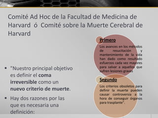 Comité Ad Hoc de la Facultad de Medicina de
 Harvard ó Comité sobre la Muerte Cerebral de
 Harvard
                                Primero
                                Los avances en los métodos
                                de       resucitación    y
                                mantenimiento de la vida
                                han dado como resultado
                                esfuerzos cada vez mayores
 "Nuestro principal objetivo   para salvar a aquellos que
                                sufren lesiones graves
  es definir el coma
                                Segundo
  irreversible como un
                                Los criterios obsoletos para
  nuevo criterio de muerte.     definir la muerte pueden
                                causar controversia a la
 Hay dos razones por las       hora de conseguir órganos
                                para trasplante".
  que es necesaria una
  definición:
 