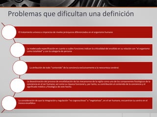 Problemas que dificultan una definición

   El tratamiento unívoco o impreciso de niveles jerárquicos diferenciados en el organismo humano




           La inadecuada especificación en cuanto a cuáles funciones indican la criticalidad del encéfalo en su relación con “el organismo
           como totalidad” y con la categoría de persona




              La atribución de todo “contenido” de la conciencia exclusivamente a la neocorteza cerebral.




           La desestimación del proceso de encefalización de los mecanismos de la vigilia como uno de los componentes fisiológicos de la
           conciencia en el ser humano; así como su riqueza funcional y, por tanto, su contribución al contenido de la conciencia y el
           significado médico y fisiológico de este hecho.




   La consideración de que la integración y regulación “no cognoscitivas” o “vegetativas”, en el ser humano, encuentran su centro en el
   tronco encefálico
 