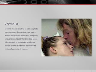 OPONENTES

Si bien la muerte cerebral ha sido adoptada
como concepto de muerte en casi todo el
mundo desarrollado (Japón es la excepción),
esta conceptualización también deja serios
dilemas médicos sin resolver, por lo que
existen quienes plantean la necesidad de
revisar el concepto de muerte.
 