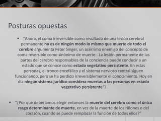 Posturas opuestas
     "Ahora, el coma irreversible como resultado de una lesión cerebral
       permanente no es de ningún modo lo mismo que muerte de todo el
      cerebro argumenta Peter Singer, un acérrimo enemigo del concepto de
     coma reversible como sinónimo de muerte-. La lesión permanente de las
       partes del cerebro responsables de la conciencia puede conducir a un
        estado que se conoce como estado vegetativo persistente. En estas
         personas, el tronco encefálico y el sistema nervioso central siguen
   funcionando, pero se ha perdido irreversiblemente el conocimiento. Hoy en
     día ningún sistema jurídico considera muertas a las personas en estado
                              vegetativo persistente“}


 “¿Por qué deberíamos elegir entonces la muerte del cerebro como el único
    rasgo determinante de muerte, en vez de la muerte de los riñones o del
        corazón, cuando se puede remplazar la función de todos ellos?”
 