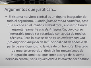 Argumentos que justifican…
 El sistema nervioso central es un órgano integrador de
 todo el organismo. Cuando falla de modo completo, cosa
  que sucede en el infarto cerebral total, el cuerpo tiende
      espontáneamente a la desintegración, cuyo curso
   inexorable puede ser retardado con ayuda de medios
    técnicos. Pero lo que se tiene es un cadáver con una
  prolongación artificial de la funcionalidad de todos o de
 parte de sus órganos, no la vida de un hombre. El estado
      de muerte cerebral, al destruir los mecanismos de
     integración somática, que corre a cargo del sistema
nervioso central, sería equivalente a la muerte del hombre.
 