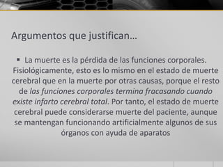 Argumentos que justifican…

   La muerte es la pérdida de las funciones corporales.
Fisiológicamente, esto es lo mismo en el estado de muerte
cerebral que en la muerte por otras causas, porque el resto
   de las funciones corporales termina fracasando cuando
existe infarto cerebral total. Por tanto, el estado de muerte
 cerebral puede considerarse muerte del paciente, aunque
 se mantengan funcionando artificialmente algunos de sus
                órganos con ayuda de aparatos
 