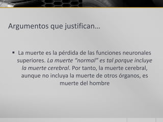 Argumentos que justifican…


  La muerte es la pérdida de las funciones neuronales
   superiores. La muerte “normal” es tal porque incluye
     la muerte cerebral. Por tanto, la muerte cerebral,
     aunque no incluya la muerte de otros órganos, es
                   muerte del hombre
 