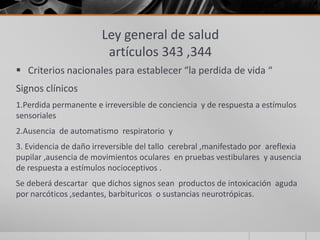 Ley general de salud
                        artículos 343 ,344
 Criterios nacionales para establecer “la perdida de vida “
Signos clínicos
1.Perdida permanente e irreversible de conciencia y de respuesta a estímulos
sensoriales
2.Ausencia de automatismo respiratorio y
3. Evidencia de daño irreversible del tallo cerebral ,manifestado por areflexia
pupilar ,ausencia de movimientos oculares en pruebas vestibulares y ausencia
de respuesta a estímulos nocioceptivos .
Se deberá descartar que dichos signos sean productos de intoxicación aguda
por narcóticos ,sedantes, barbituricos o sustancias neurotrópicas.
 
