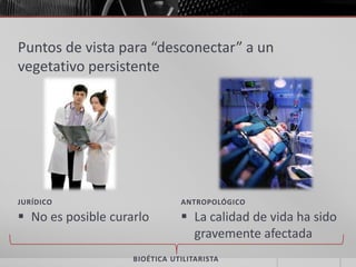 Puntos de vista para “desconectar” a un
vegetativo persistente




JURÍDICO                       ANTROPOLÓGICO

 No es posible curarlo         La calidad de vida ha sido
                                 gravemente afectada
                    BIOÉTICA UTILITARISTA
 