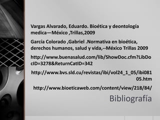 Vargas Alvarado, Eduardo. Bioética y deontología
medica—México ,Trillas,2009
García Colorado ,Gabriel .Normativa en bioética,
derechos humanos, salud y vida,--México Trillas 2009
http://www.buenasalud.com/lib/ShowDoc.cfm?LibDo
cID=3278&ReturnCatID=342
http://www.bvs.sld.cu/revistas/ibi/vol24_1_05/ibi081
                                             05.htm
 http://www.bioeticaweb.com/content/view/218/84/

                                  Bibliografía
 