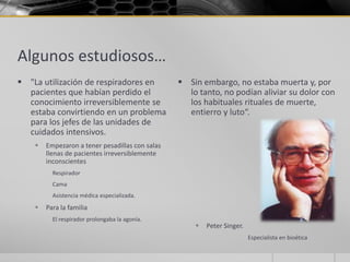 Algunos estudiosos…
 "La utilización de respiradores en              Sin embargo, no estaba muerta y, por
  pacientes que habían perdido el                  lo tanto, no podían aliviar su dolor con
  conocimiento irreversiblemente se                los habituales rituales de muerte,
  estaba convirtiendo en un problema               entierro y luto“.
  para los jefes de las unidades de
  cuidados intensivos.
       Empezaron a tener pesadillas con salas
        llenas de pacientes irreversiblemente
        inconscientes
          Respirador
          Cama
          Asistencia médica especializada.
       Para la familia
          El respirador prolongaba la agonía.
                                                        Peter Singer.
                                                                         Especialista en bioética
 