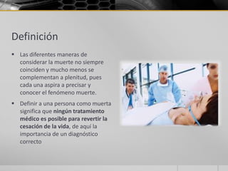 Definición
 Las diferentes maneras de
  considerar la muerte no siempre
  coinciden y mucho menos se
  complementan a plenitud, pues
  cada una aspira a precisar y
  conocer el fenómeno muerte.
 Definir a una persona como muerta
  significa que ningún tratamiento
  médico es posible para revertir la
  cesación de la vida, de aquí la
  importancia de un diagnóstico
  correcto
 