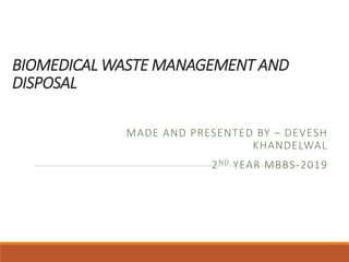 BIOMEDICAL WASTE MANAGEMENT AND
DISPOSAL
MADE AND PRESENTED BY – DEVESH
KHANDELWAL
2ND YEAR MBBS-2019
 