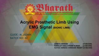Acrylic Prosthetic Limb Using
EMG Signal (BIONIC LIMB)
GUIDE: M.JASMIN
BATCH NO: 42
CHINTA ANVESH (U14EC026)
KAKULETI BALA PHANI KUMAR (U14EC055)
KATHA HARSHA VARDHAN REDDY (U14EC050)
 