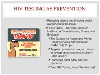 HIV TESTING AS PREVENTION
Reducing stigma and bringing social
awareness to the issue
FIU BRIDGE – Banyan Research
Institute on Dissemination, Grants, and
Evaluation
The Substance Abuse and Mental
Health Services Administration
(SAMHSA) Project
Targeted prevention program aimed
at college-aged students in Miami
Dade County
Promoting safer party and sex
practices
Free HIV Testing every Wednesday!
 
