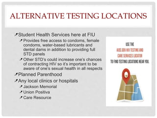 ALTERNATIVE TESTING LOCATIONS
Student Health Services here at FIU
Provides free access to condoms, female
condoms, water-based lubricants and
dental dams in addition to providing full
STD panels
Other STD’s could increase one’s chances
of contracting HIV so it’s important to be
aware of one’s sexual health in all respects
Planned Parenthood
Any local clinics or hospitals
Jackson Memorial
Union Positiva
Care Resource
 