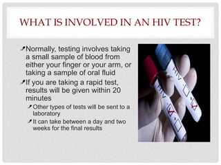 WHAT IS INVOLVED IN AN HIV TEST?
Normally, testing involves taking
a small sample of blood from
either your finger or your arm, or
taking a sample of oral fluid
If you are taking a rapid test,
results will be given within 20
minutes
Other types of tests will be sent to a
laboratory
It can take between a day and two
weeks for the final results
 