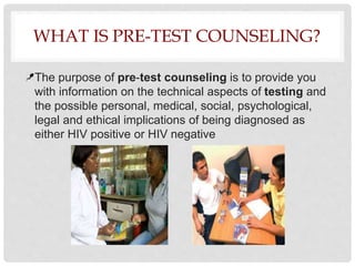 WHAT IS PRE-TEST COUNSELING?
The purpose of pre-test counseling is to provide you
with information on the technical aspects of testing and
the possible personal, medical, social, psychological,
legal and ethical implications of being diagnosed as
either HIV positive or HIV negative
 