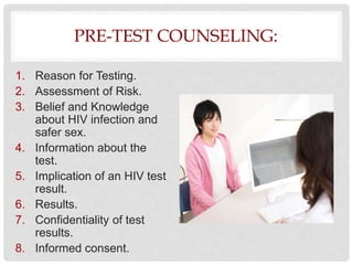PRE-TEST COUNSELING:
1. Reason for Testing.
2. Assessment of Risk.
3. Belief and Knowledge
about HIV infection and
safer sex.
4. Information about the
test.
5. Implication of an HIV test
result.
6. Results.
7. Confidentiality of test
results.
8. Informed consent.
 