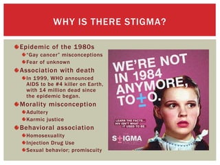 Epidemic of the 1980s
“Gay cancer” misconceptions
Fear of unknown
Association with death
In 1999, WHO announced
AIDS to be #4 killer on Earth,
with 14 million dead since
the epidemic began.
Morality misconception
Adultery
Karmic justice
Behavioral association
Homosexuality
Injection Drug Use
Sexual behavior; promiscuity
WHY IS THERE STIGMA?
 
