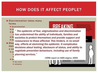 Discrimination takes many
forms
Governmental
Internalized/ Self-Directed
Workplace/ Educational
Ryan White (1985)
Relationships
Healthcare
Discrimination depends on the
main mode of transmission in
a country/region.
United States of America
Homosexuality
Drug Use
Sub-Saharan Africa
Sex work
Infidelity
HOW DOES IT AFFECT PEOPLE?
“ The epidemic of fear, stigmatization and discrimination
has undermined the ability of individuals, families and
societies to protect themselves and provide support and
reassurance to those affected. This hinders, in no small
way, efforts at stemming the epidemic. It complicates
decisions about testing, disclosure of status, and ability to
negotiate prevention behaviours, including use of family
planning services.”
- ICRW report on AIDS stigma, 2005
 