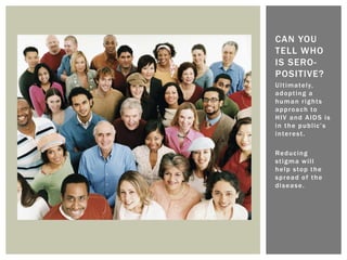Ultimately,
adopting a
human rights
approach to
HIV and AIDS is
in the public’s
interest.
Reducing
stigma will
help stop the
spread of the
disease.
CAN YOU
TELL WHO
IS SERO-
POSITIVE?
 