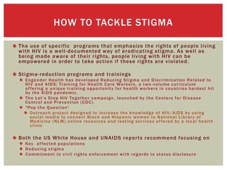 The use of specific programs that emphasize the rights of people living
with HIV is a well-documented way of eradicating stigma. As well as
being made aware of their rights, people living with HIV can be
empowered in order to take action if these rights are violated.
Stigma-reduction programs and trainings
Engender Health has developed Reducing Stigma and Discrimination Related to
HIV and AIDS: Training for Health Care Workers, a two -volume curriculum
offering a unique training opportunity for health workers in countries hardest hit
by the AIDS pandemic.
The Let’s Stop HIV Together campaign, launched by the Centers for Disease
Control and Prevention (CDC).
"Pop the Question“
Outreach project designed to increase the knowledge of HIV/AIDS by using
social media to connect Black and Hispanic women to National Library of
Medicine (NLM) online resources and testing services offered by a local health
clinic
Both the US White House and UNAIDS reports recommend focusing on
Key affected populations
Reducing stigma
Commitment to civil rights enforcement with regards to status disclosure
HOW TO TACKLE STIGMA
 