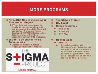 "HIV/AIDS Basics eLearning &
Assessment Project“
d'Vinci Interactive proposes to
create an interactive eLearning
and assessment module. They will
use content from a previously
developed HIV/AIDS Basics online
document created by their
secondary partner, POZ Magazine.
El Centro de Educación de
Trabajadores
Creates interactive Spanish
language educational modules
The Stigma Project
HIV Equal
Online resources
The Body
Avert.org
HIV Plus
Hookup Apps
MISTER
In collaboration with
Michigan’s Mr. Friendly HIV
nonprofit, allows members
to declare a commitment
to “Live Stigma-Free” and
date individuals of any HIV
status on their profiles.
MORE PROGRAMS
 