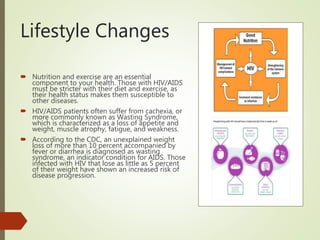 Lifestyle Changes
 Nutrition and exercise are an essential
component to your health. Those with HIV/AIDS
must be stricter with their diet and exercise, as
their health status makes them susceptible to
other diseases.
 HIV/AIDS patients often suffer from cachexia, or
more commonly known as Wasting Syndrome,
which is characterized as a loss of appetite and
weight, muscle atrophy, fatigue, and weakness.
 According to the CDC, an unexplained weight
loss of more than 10 percent accompanied by
fever or diarrhea is diagnosed as wasting
syndrome, an indicator condition for AIDS. Those
infected with HIV that lose as little as 5 percent
of their weight have shown an increased risk of
disease progression.
 