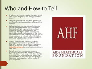Who and How to Tell
 It is important to decide who you want to tell
about your diagnosis, and how you will tell
them.
 Those diagnosed with HIV/AIDS go through
the fear of rejection due to the stigma of this
disease.
 Before beginning the process of disclosing
your diagnosis to others, you should first
seek counseling if experiencing denial or
trouble accepting your diagnosis. By
removing the stigma within yourself, and
becoming more knowledgeable of the virus
and the effects it has on the body, you will be
more prepared to educate others (including
loved ones who you choose to disclose your
diagnosis to) on your diagnosis.
 The AIDS Healthcare Foundation (AHF)
provide medical services specifically for
HIV/AIDS patients through their healthcare
centers across the nation. Their website
(http://hivcare.org/) shows healthcare centers
near you.
 By telling others, you can get love and
support to help you deal with your health.
This will allow you to keep your close friends
and loved ones informed about issues that
are important to you. This will also give you a
liberating feeling as they will be aware of
your diagnosis.
 
