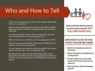Who and How to Tell
 Think about the people you rely on for support, like family,
friends, or coworkers.
 What kind of relationship do you have with these people?
What are the pros and cons of telling them you are living
with HIV?
 Are there particular issues a person might have that will
affect how much he or she can support you?
 What is that person's attitude and knowledge about HIV?
 Why do you want to disclose to this person? What kind of
support can this person provide?
 For each person you want to tell, ask yourself if the person
needs to know now—or if it’s better to wait.
 By keeping your close friends and family aware of your
diagnosis, it will allow for the most appropriate health care
and also reduce the chances of transmitting the disease to
others.
 