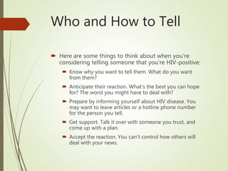 Who and How to Tell
 Here are some things to think about when you’re
considering telling someone that you’re HIV-positive:
 Know why you want to tell them. What do you want
from them?
 Anticipate their reaction. What’s the best you can hope
for? The worst you might have to deal with?
 Prepare by informing yourself about HIV disease. You
may want to leave articles or a hotline phone number
for the person you tell.
 Get support. Talk it over with someone you trust, and
come up with a plan.
 Accept the reaction. You can’t control how others will
deal with your news.
 