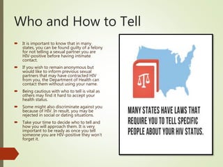 Who and How to Tell
 It is important to know that in many
states, you can be found guilty of a felony
for not telling a sexual partner you are
HIV-positive before having intimate
contact.
 If you wish to remain anonymous but
would like to inform previous sexual
partners that may have contracted HIV
from you, the Department of Health can
contact them without using your name.
 Being cautious with who to tell is vital as
others may find it hard to accept your
health status.
 Some might also discriminate against you
because of HIV. In result, you may be
rejected in social or dating situations.
 Take your time to decide who to tell and
how you will approach them. It is very
important to be ready as once you tell
someone you are HIV-positive they won’t
forget it.
 
