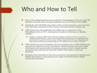 Who and How to Tell
 Due to the widespread fear and overall lack of knowledge of the virus, the HIV
epidemic induced a discrimination epidemic across the world in the 1980s.
 Individuals with HIV/AIDS were often victims of discrimination, and were fired
from their jobs, evicted from their homes, and even denied medical care.
 1990: Americans with Disabilities Act (ADA) was an expansion of the
Rehabilitation Act of 1973, making discrimination on the basis of diability
unlawful.
 Bragdon v. Abbot, 1998: Dentist (Randon Bragdon) refused to fill in a cavity for a
patient (Sidney Abbott), unless the procedure was performed at a hospital (and she
would have to pay for the extra costs). Abbott argued that HIV was a disability and
that she was being discriminated against. The Supreme Court ruled in her favor.
 1996: Health Insurance Portability and Accountability Act of 1996 (HIPAA) was
enacted to protect the privacy of patients’ medical records and other health
information, and also provides the patients access to their medical records
and gives them control over how their health information is used and
disclosed.
 By being more informed on who you are and are not required to disclose your
health information to, this protects your rights and will be able to better
combat discrimination.
 
