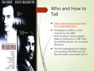 Who and How to
Tell
 https://www.youtube.com/watc
h?v=wHSH-NpCQOw
 Philadelphia (1993) is a film
inspired by the AIDS
discrimination lawsuit against
Baker & McKenzie in 1987 filed
by Geoffrey Bowers for wrongful
dismissal.
 The film highlighted the stigma
surrounding HIV/AIDS and the
discrimination associated with it.
 