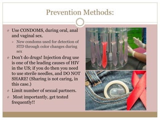 Prevention Methods:
Use CONDOMS, during oral, anal
and vaginal sex.
New condoms used for detection of
STD through color changes during
sex
Don’t do drugs! Injection drug use
is one of the leading causes of HIV
in the US; if you do then you need
to use sterile needles, and DO NOT
SHARE! (Sharing is not caring, in
this case.)
Limit number of sexual partners.
Most importantly, get tested
frequently!!
 