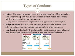 Types of Condoms
Latex: The most commonly used and known condom. This material is
able to stretch up to 800% its size, which is what works best for the
friction and heat of sexual intercourse.
Only method recommended for prevention of all types of STDs, including HIV
Polyurethane: is a non latex condom, that is used for those with
allergic to latex and has similar components to latex condoms.
Lambskin: Not actually from lamb skin but it is made from a layer of
membrane from inside the sheep's intestine that is called cecum.
 