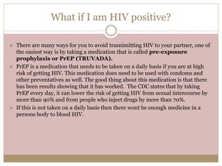 What if I am HIV positive?
There are many ways for you to avoid trasnimitting HIV to your partner, one of
the easiest way is by taking a medication that is called pre-exposure
prophylaxis or PrEP (TRUVADA).
PrEP is a medication that needs to be taken on a daily basis if you are at high
risk of getting HIV. This medication does need to be used with condoms and
other preventatives as well. The good thing about this medication is that there
has been results showing that it has worked. The CDC states that by taking
PrEP every day, it can lower the risk of getting HIV from sexual intercourse by
more than 90% and from people who inject drugs by more than 70%.
If this is not taken on a daily basis then there wont be enough medicine in a
persons body to blood HIV.
 