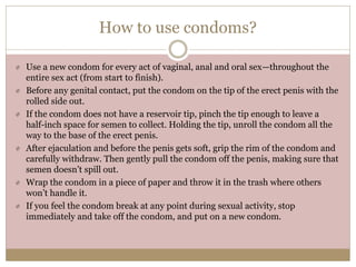 How to use condoms?
Use a new condom for every act of vaginal, anal and oral sex—throughout the
entire sex act (from start to finish).
Before any genital contact, put the condom on the tip of the erect penis with the
rolled side out.
If the condom does not have a reservoir tip, pinch the tip enough to leave a
half-inch space for semen to collect. Holding the tip, unroll the condom all the
way to the base of the erect penis.
After ejaculation and before the penis gets soft, grip the rim of the condom and
carefully withdraw. Then gently pull the condom off the penis, making sure that
semen doesn’t spill out.
Wrap the condom in a piece of paper and throw it in the trash where others
won’t handle it.
If you feel the condom break at any point during sexual activity, stop
immediately and take off the condom, and put on a new condom.
 