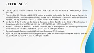 REFERENCES
• Gini G. QSAR Methods. Methods Mol Biol. 2016;1425:1-20. doi: 10.1007/978-1-4939-3609-0_1. PMID:
27311459.
• Gonzalez-Diaz H. Editorial: QSAR/QSPR models as enabling technologies for drug & targets discovery in:
medicinal chemistry, microbiology-parasitology, neurosciences, bioinformatics, proteomics and other biomedical
sciences. Curr Top Med Chem. 2012;12(8):799-801. doi:10.2174/156802612800166738.
• Liu S, Shi T, Yu J, Li R, Lin H, Deng K. Research on Bitter Peptides in the Field of Bioinformatics: A
Comprehensive Review. Int J Mol Sci. 2024 Sep 12;25(18):9844. doi: 10.3390/ijms25189844.
• Rosato A, Valasatava Y, Andreini C. Minimal Functional Sites in Metalloproteins and Their Usage in Structural
Bioinformatics. Int J Mol Sci. 2016 May 4;17(5):671. doi: 10.3390/ijms17050671.
• Recent advances in fragment-based QSAR and multi-dimensional QSAR methods.
• Myint KZ, Xie XQ. Recent advances in fragment-based QSAR and multi-dimensional QSAR methods. Int J Mol
Sci. 2010 Oct 8;11(10):3846-66. doi: 10.3390/ijms11103846.
 