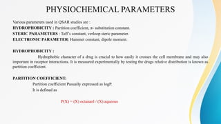 PHYSIOCHEMICAL PARAMETERS
Various parameters used in QSAR studies are :
HYDROPHOBICITY : Partition coefficient, π- substitution constant.
STERIC PARAMETERS : Taff’s constant, verloop steric parameter.
ELECTRONIC PARAMETER: Hammet constant, dipole moment.
HYDROPHOBICITY :
Hydrophobic character of a drug is crucial to how easily it crosses the cell membrane and may also
important in receptor interactions. It is measured experimentally by testing the drugs relative distribution is known as
partition coefficient.
PARTITION COEFFICIENT:
Partition coefficient Pusually expressed as logP.
It is defined as
P(X) = (X) octanaol / (X) aqueous
 
