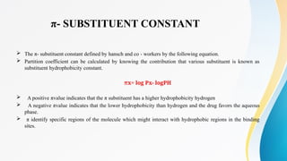 π- SUBSTITUENT CONSTANT
 The π- substituent constant defined by hansch and co - workers by the following equation.
 Partition coefficient can be calculated by knowing the contribution that various substituent is known as
substituent hydrophobicity constant.
πx= log Px- logPH
 A positive πvalue indicates that the π substituent has a higher hydrophobicity hydrogen
 A negative πvalue indicates that the lower hydrophobicity than hydrogen and the drug favors the aqueous
phase.
 π identify specific regions of the molecule which might interact with hydrophobic regions in the binding
sites.
 