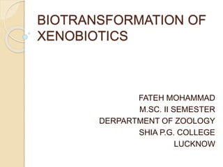 BIOTRANSFORMATION OF
XENOBIOTICS
FATEH MOHAMMAD
M.SC. II SEMESTER
DERPARTMENT OF ZOOLOGY
SHIA P.G. COLLEGE
LUCKNOW
 