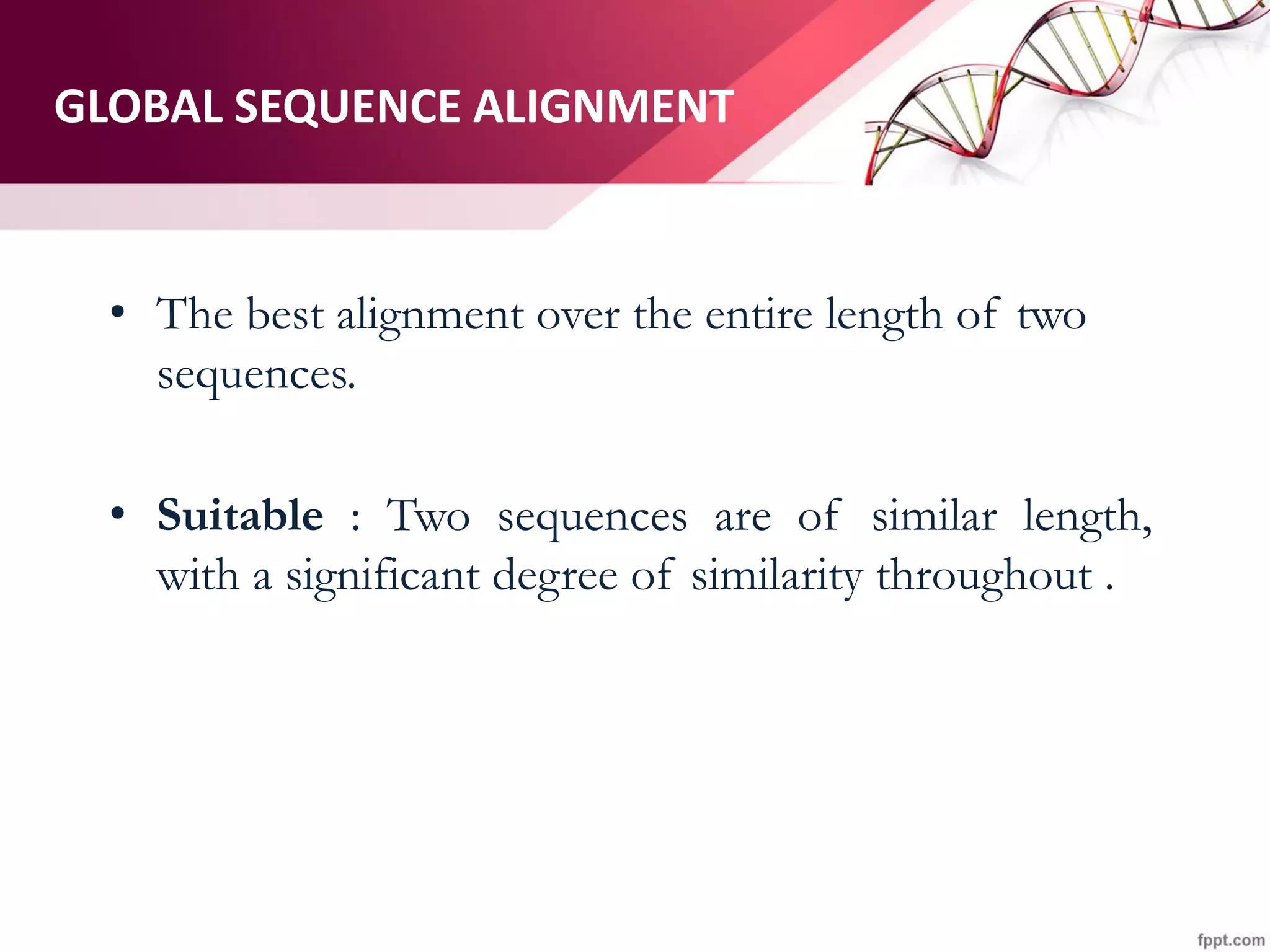 GLOBAL SEQUENCE ALIGNMENT
• The best alignment over the entire length of two
sequences.
• Suitable : Two sequences are of similar length,
with a significant degree of similarity throughout .
 