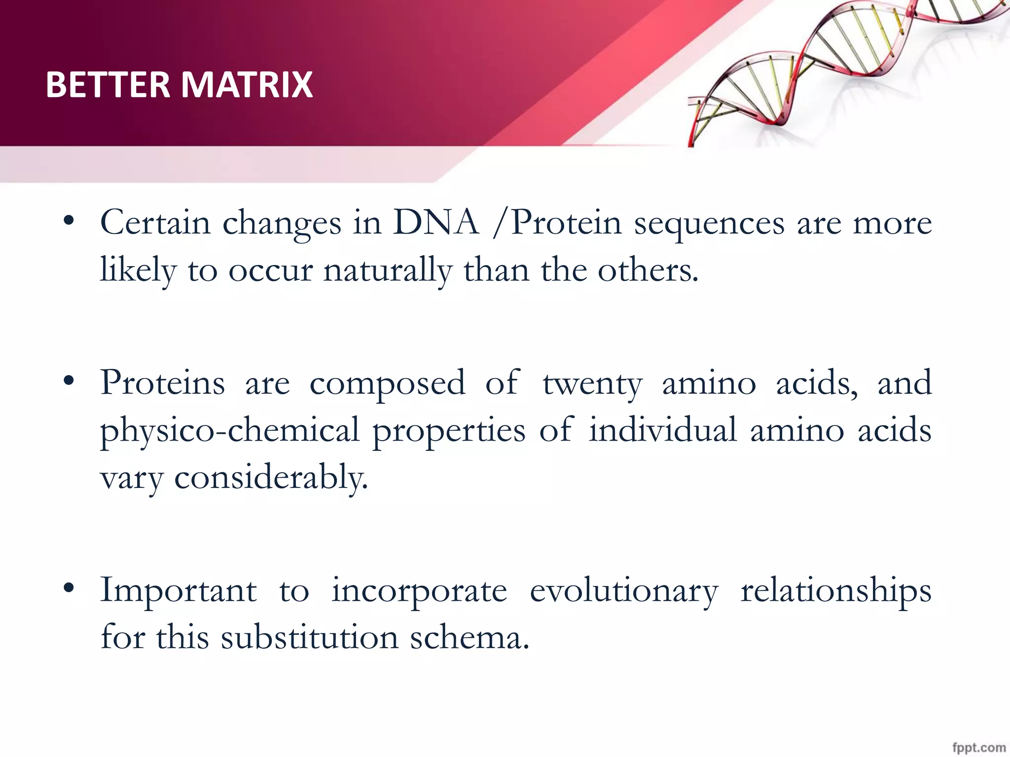 BETTER MATRIX
• Certain changes in DNA /Protein sequences are more
likely to occur naturally than the others.
• Proteins are composed of twenty amino acids, and
physico-chemical properties of individual amino acids
vary considerably.
• Important to incorporate evolutionary relationships
for this substitution schema.
 