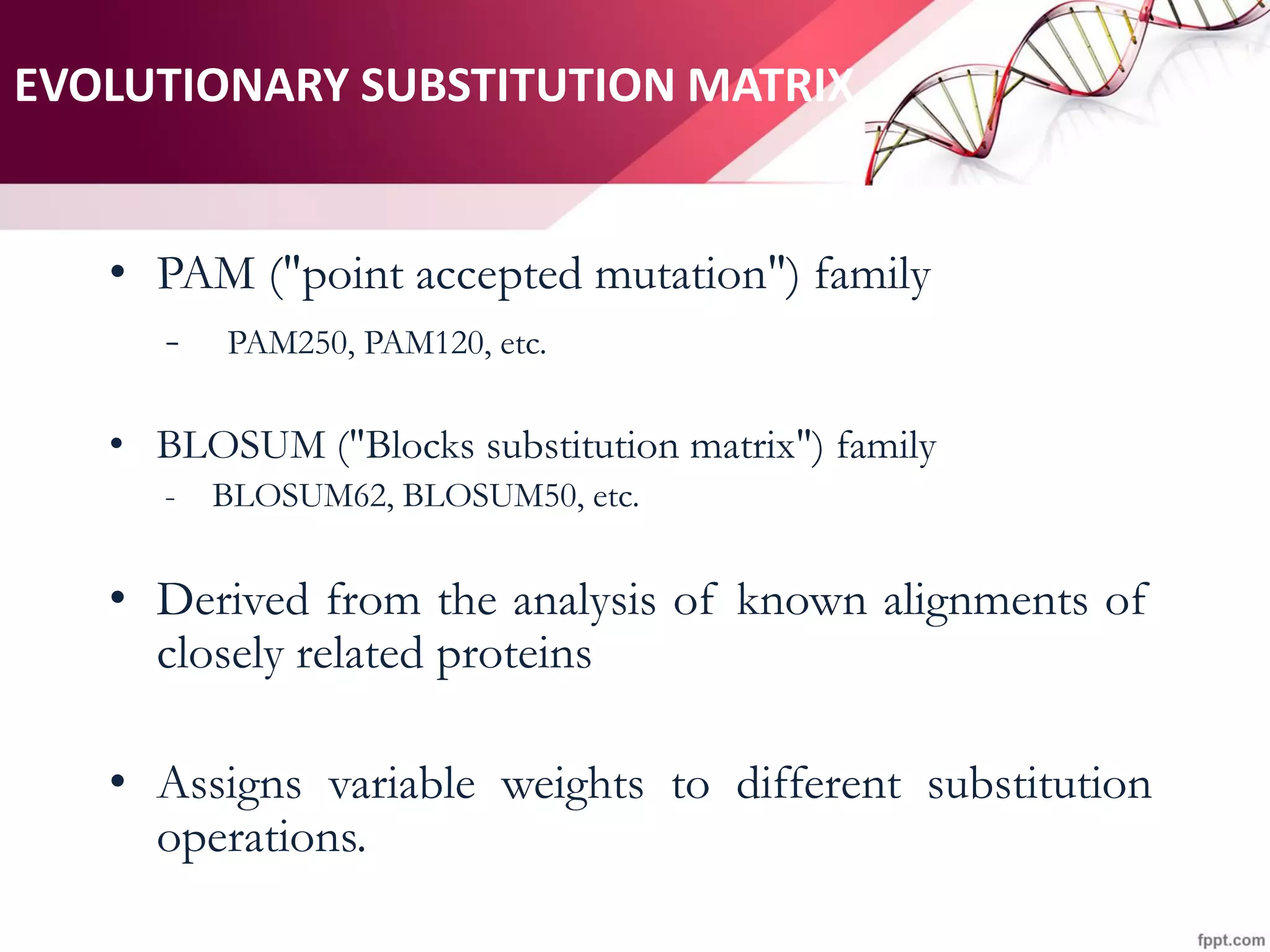 EVOLUTIONARY SUBSTITUTION MATRIX
• PAM ("point accepted mutation") family
- PAM250, PAM120, etc.
• BLOSUM ("Blocks substitution matrix") family
- BLOSUM62, BLOSUM50, etc.
• Derived from the analysis of known alignments of
closely related proteins
• Assigns variable weights to different substitution
operations.
 